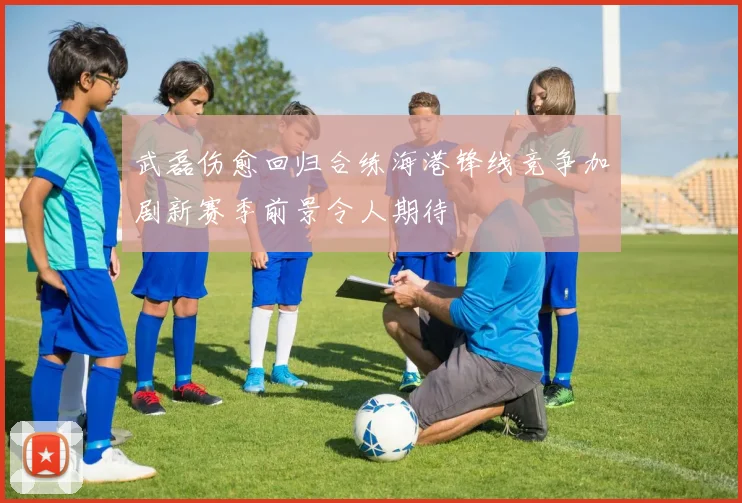 武磊伤愈回归合练海港锋线竞争加剧新赛季前景令人期待