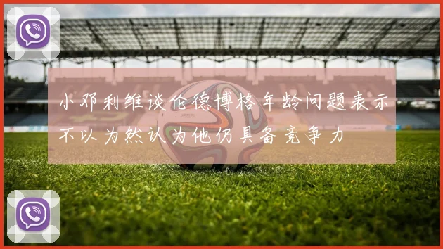 小邓利维谈伦德博格年龄问题表示不以为然认为他仍具备竞争力