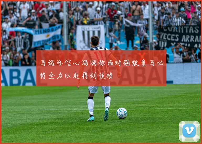 马诺洛信心满满称面对强敌皇马必将全力以赴再创佳绩