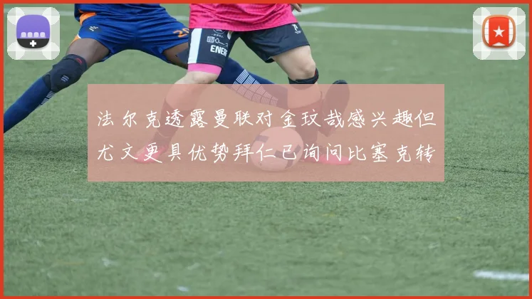 法尔克透露曼联对金玟哉感兴趣但尤文更具优势拜仁已询问比塞克转会情况