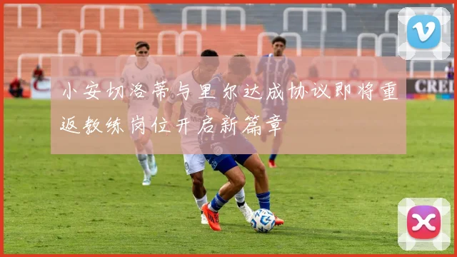 小安切洛蒂与里尔达成协议即将重返教练岗位开启新篇章