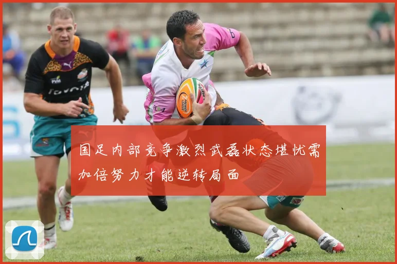 国足内部竞争激烈武磊状态堪忧需加倍努力才能逆转局面