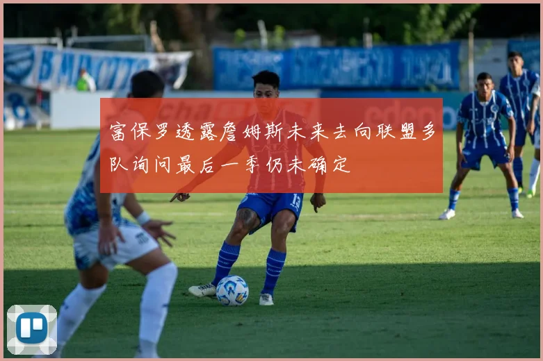 富保罗透露詹姆斯未来去向联盟多队询问最后一季仍未确定
