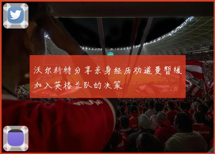 沃尔科特分享亲身经历劝道曼暂缓加入英格兰队的决策