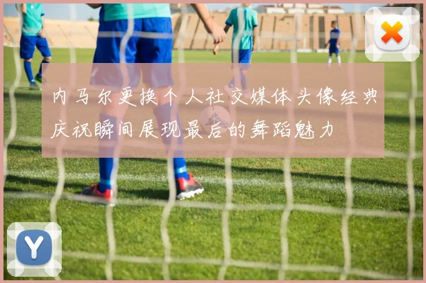 内马尔更换个人社交媒体头像经典庆祝瞬间展现最后的舞蹈魅力