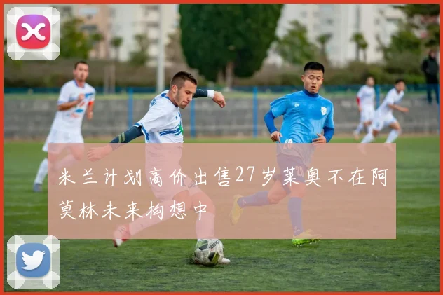 米兰计划高价出售27岁莱奥不在阿莫林未来构想中