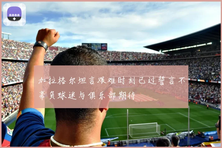 加拉格尔坦言艰难时刻已过誓言不辜负球迷与俱乐部期待